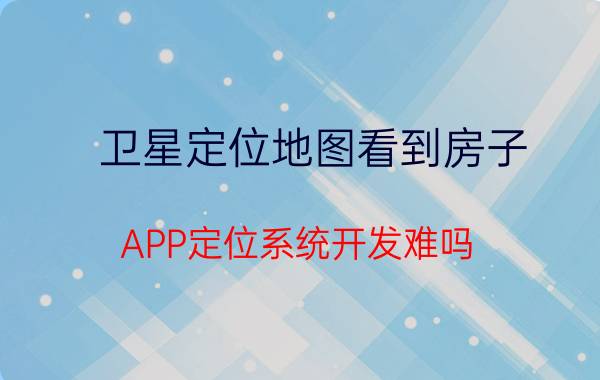 卫星定位地图看到房子 APP定位系统开发难吗，网站能否可以开发定位？